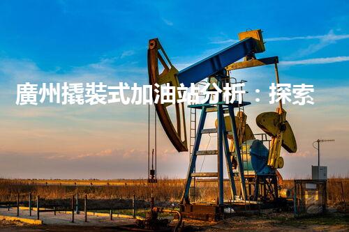 廣州撬裝式加油站分析：探索數(shù)據(jù)背后的秘密！